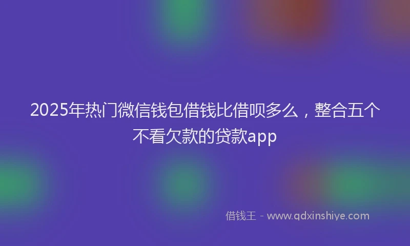 2025年热门微信钱包借钱比借呗多么，整合五个不看欠款的贷款app