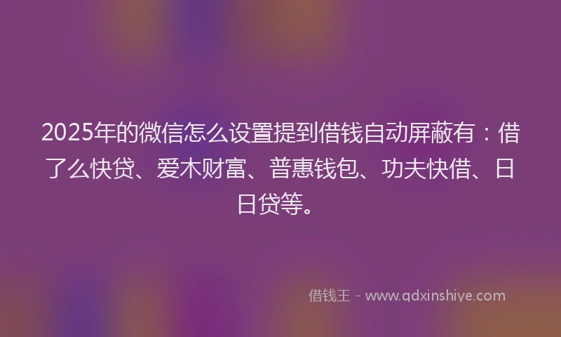 2025年的微信怎么设置提到借钱自动屏蔽有：借了么快贷、爱木财富、普惠钱包、功夫快借、日日贷等。