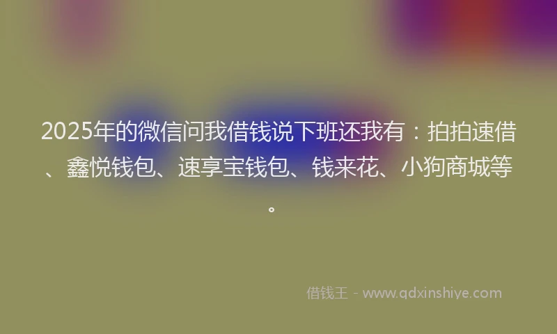 2025年的微信问我借钱说下班还我有：拍拍速借、鑫悦钱包、速享宝钱包、钱来花、小狗商城等。