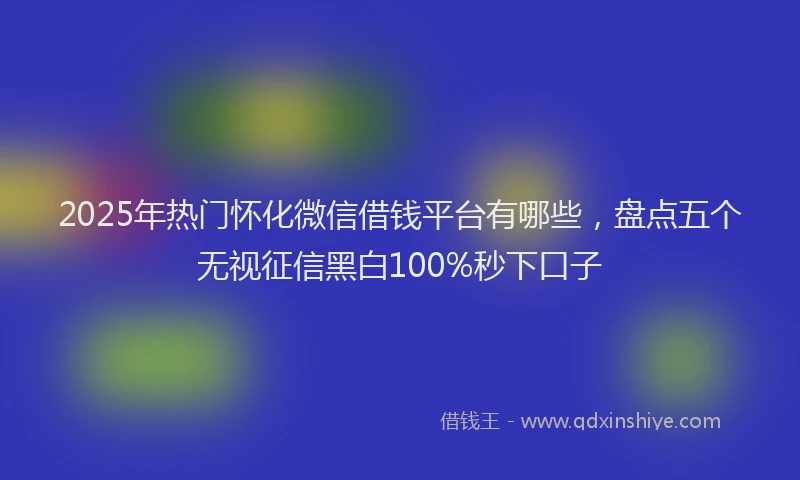 2025年热门怀化微信借钱平台有哪些，盘点五个无视征信黑白100%秒下口子