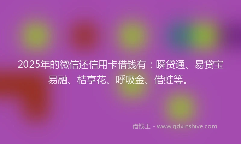 2025年的微信还信用卡借钱有：瞬贷通、易贷宝易融、桔享花、呼吸金、借蛙等。