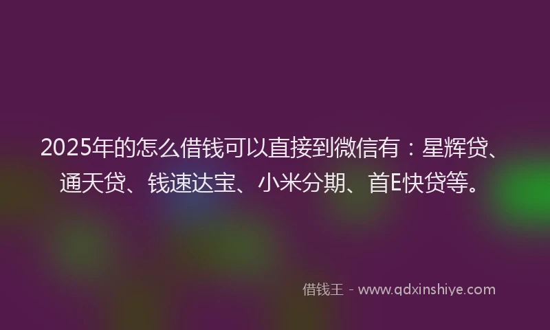 2025年的怎么借钱可以直接到微信有：星辉贷、通天贷、钱速达宝、小米分期、首E快贷等。