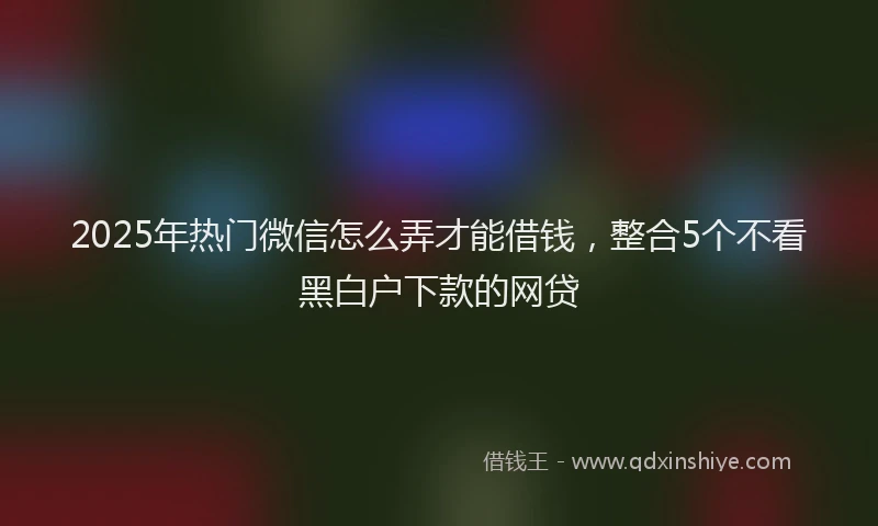 2025年热门微信怎么弄才能借钱，整合5个不看黑白户下款的网贷
