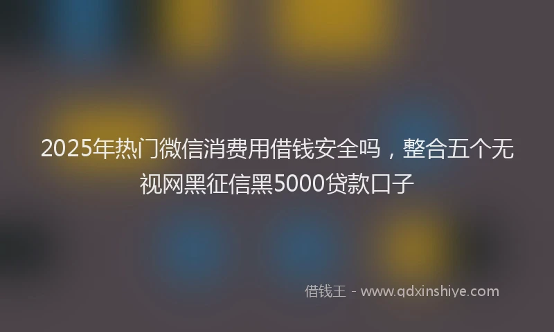 2025年热门微信消费用借钱安全吗，整合五个无视网黑征信黑5000贷款口子