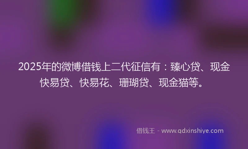 2025年的微博借钱上二代征信有：臻心贷、现金快易贷、快易花、珊瑚贷、现金猫等。