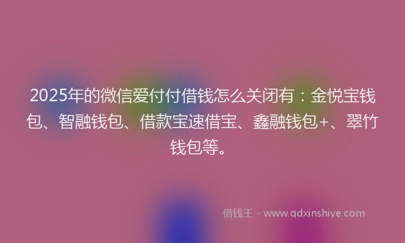 2025年的微信爱付付借钱怎么关闭有：金悦宝钱包、智融钱包、借款宝速借宝、鑫融钱包+、翠竹钱包等。