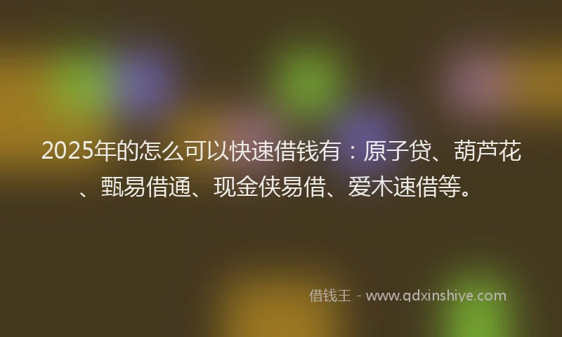 2025年的怎么可以快速借钱有:原子贷、葫芦花、甄易借通、现金侠易借、爱木速借等。