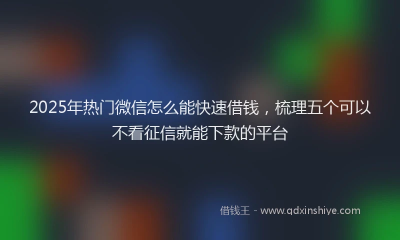 2025年热门微信怎么能快速借钱，梳理五个可以不看征信就能下款的平台