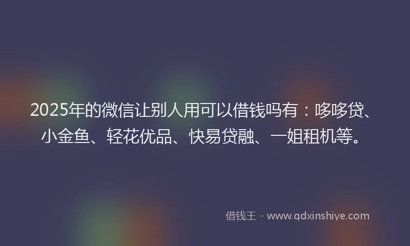 2025年的微信让别人用可以借钱吗有:哆哆贷、小金鱼、轻花优品、快易贷融、一姐租机等。