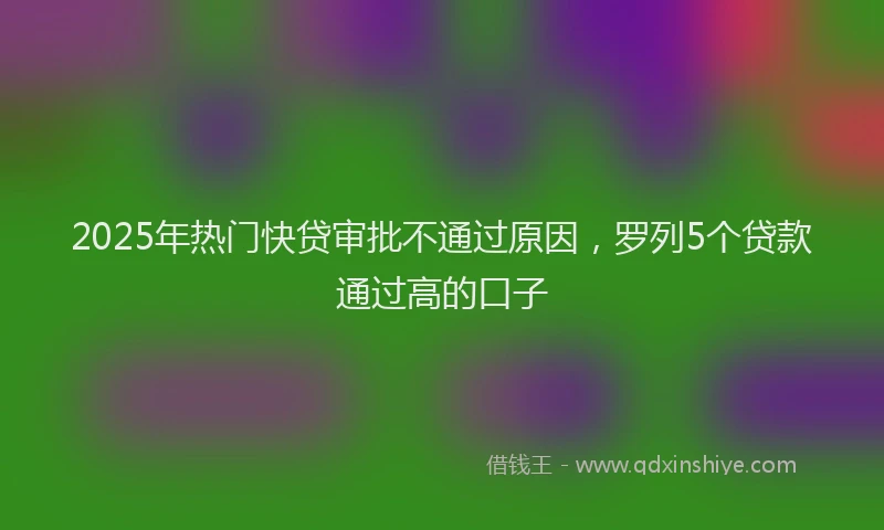 2025年热门快贷审批不通过原因，罗列5个贷款通过高的口子
