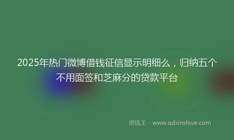 2025年热门微博借钱征信显示明细么，归纳五个不用面签和芝麻分的贷款平台