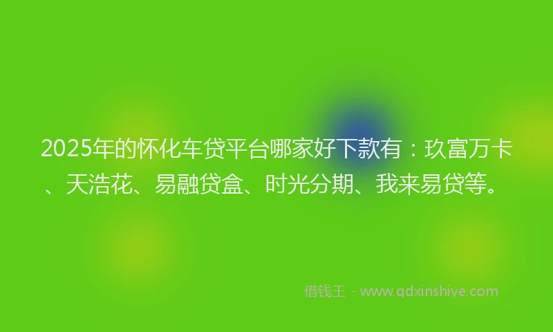 2025年的怀化车贷平台哪家好下款有：玖富万卡、天浩花、易融贷盒、时光分期、我来易贷等。