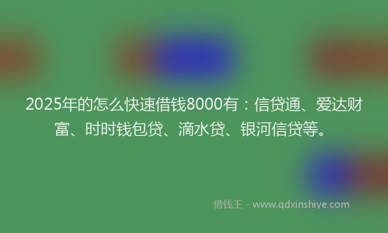 2025年的怎么快速借钱8000有：信贷通、爱达财富、时时钱包贷、滴水贷、银河信贷等。