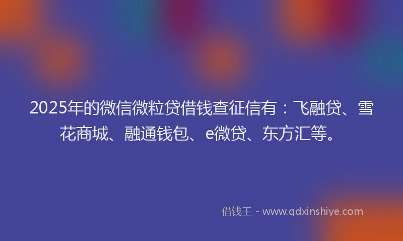 2025年的微信微粒贷借钱查征信有：飞融贷、雪花商城、融通钱包、e微贷、东方汇等。