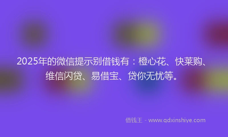 2025年的微信提示别借钱有：橙心花、快莱购、维信闪贷、易借宝、贷你无忧等。