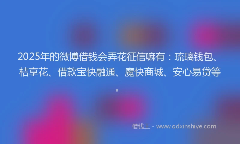 2025年的微博借钱会弄花征信嘛有：琉璃钱包、桔享花、借款宝快融通、魔快商城、安心易贷等。