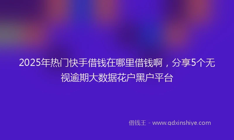 2025年热门快手借钱在哪里借钱啊，分享5个无视逾期大数据花户黑户平台