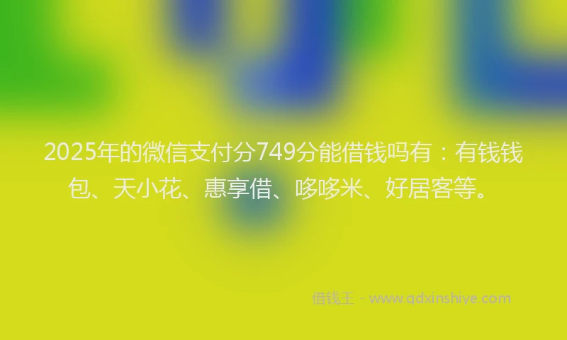2025年的微信支付分749分能借钱吗有：有钱钱包、天小花、惠享借、哆哆米、好居客等。