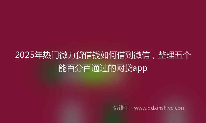 2025年热门微力贷借钱如何借到微信，整理五个能百分百通过的网贷app