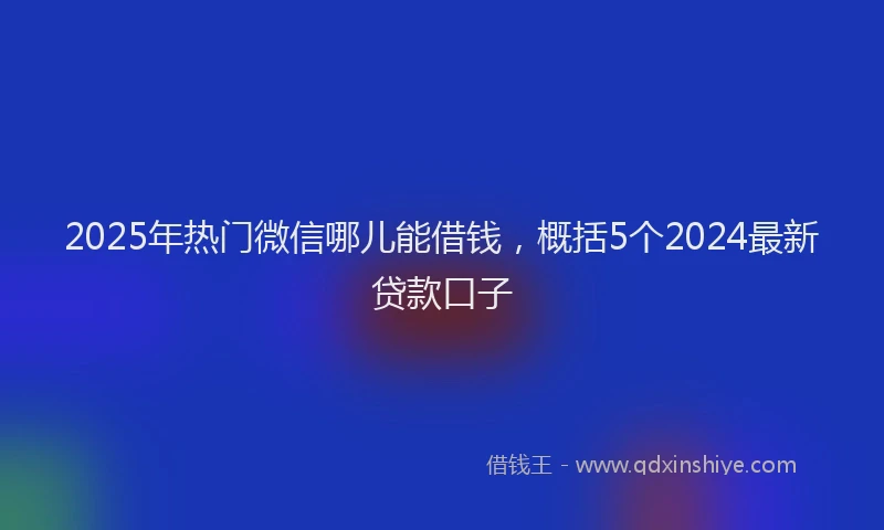 2025年热门微信哪儿能借钱，概括5个2024最新贷款口子