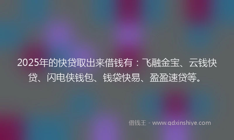 2025年的快贷取出来借钱有：飞融金宝、云钱快贷、闪电侠钱包、钱袋快易、盈盈速贷等。