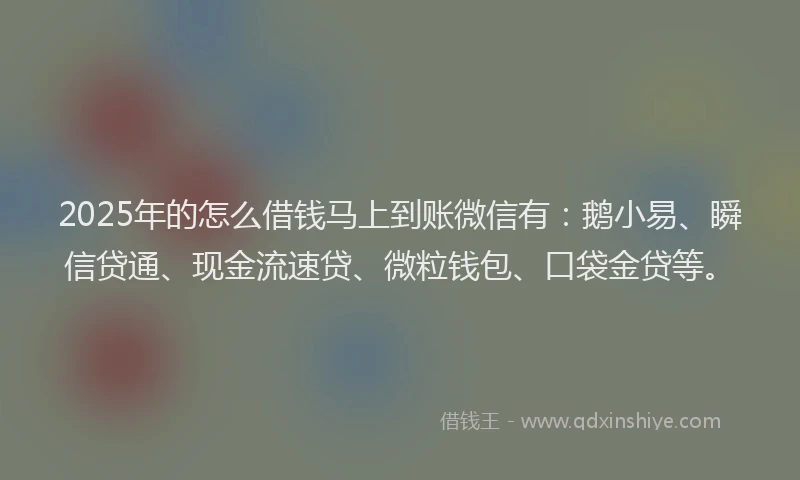 2025年的怎么借钱马上到账微信有：鹅小易、瞬信贷通、现金流速贷、微粒钱包、口袋金贷等。