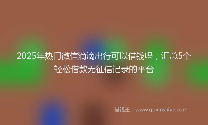 2025年热门微信滴滴出行可以借钱吗，汇总5个轻松借款无征信记录的平台