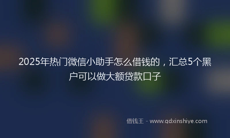 2025年热门微信小助手怎么借钱的，汇总5个黑户可以做大额贷款口子