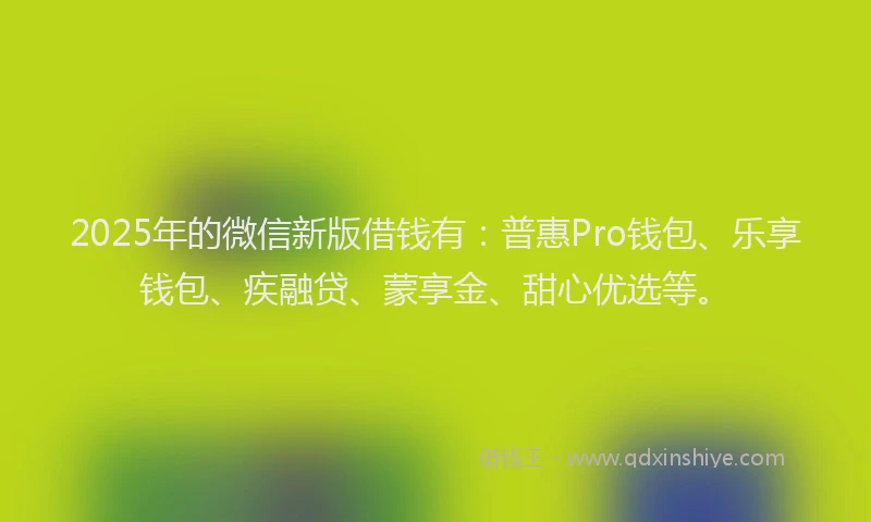 2025年的微信新版借钱有：普惠Pro钱包、乐享钱包、疾融贷、蒙享金、甜心优选等。