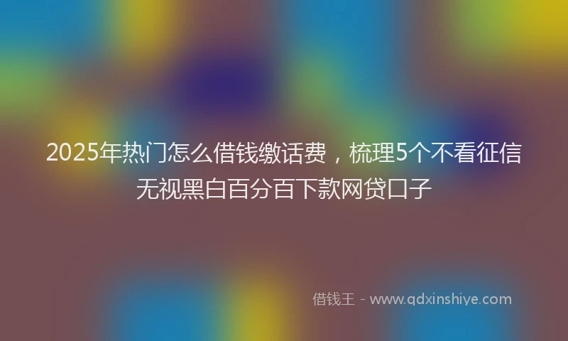 2025年热门怎么借钱缴话费，梳理5个不看征信无视黑白百分百下款网贷口子