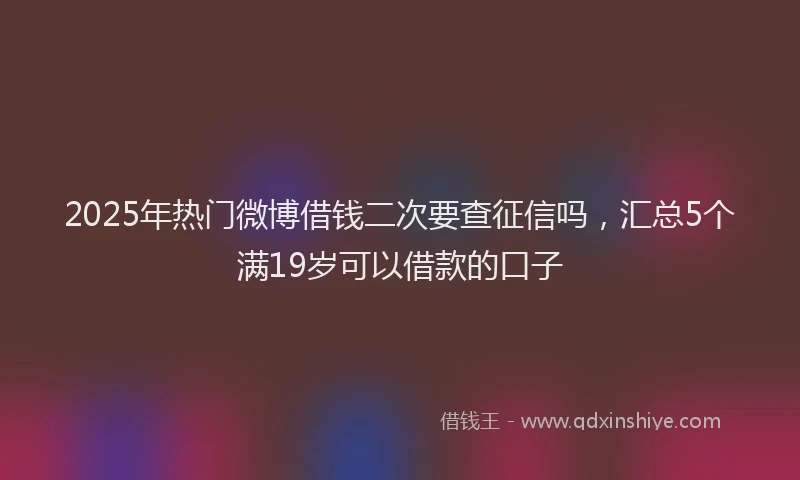2025年热门微博借钱二次要查征信吗，汇总5个满19岁可以借款的口子