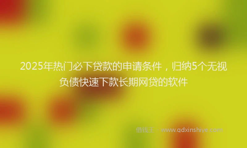 2025年热门必下贷款的申请条件，归纳5个无视负债快速下款长期网贷的软件