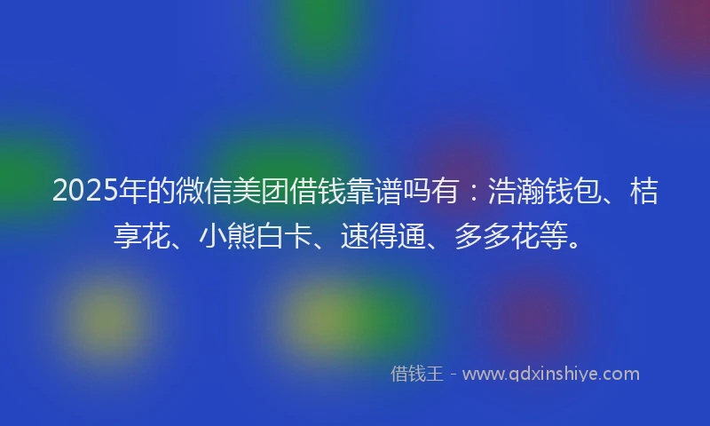 2025年的微信美团借钱靠谱吗有：浩瀚钱包、桔享花、小熊白卡、速得通、多多花等。