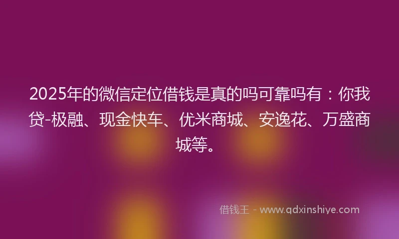 2025年的微信定位借钱是真的吗可靠吗有：你我贷-极融、现金快车、优米商城、安逸花、万盛商城等。