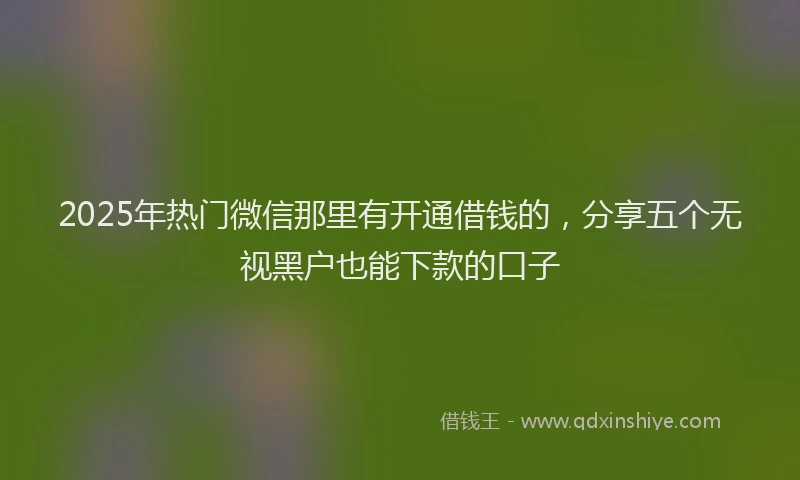 2025年热门微信那里有开通借钱的，分享五个无视黑户也能下款的口子