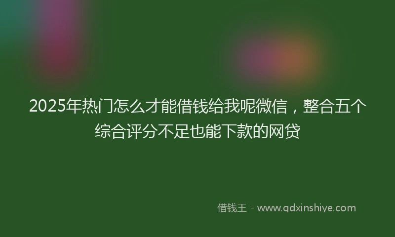 2025年热门怎么才能借钱给我呢微信，整合五个综合评分不足也能下款的网贷