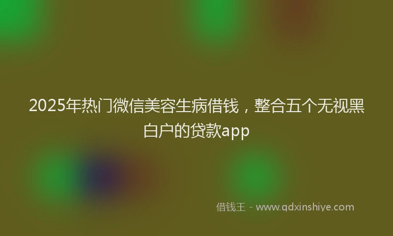 2025年热门微信美容生病借钱，整合五个无视黑白户的贷款app