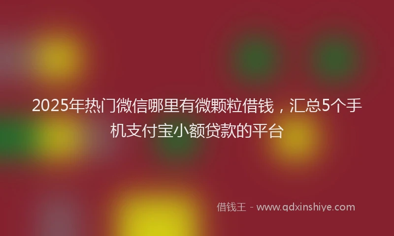 2025年热门微信哪里有微颗粒借钱，汇总5个手机支付宝小额贷款的平台