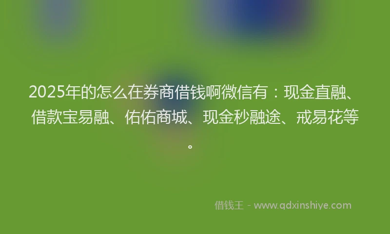 2025年的怎么在券商借钱啊微信有：现金直融、借款宝易融、佑佑商城、现金秒融途、戒易花等。
