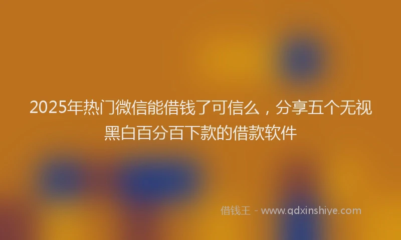 2025年热门微信能借钱了可信么，分享五个无视黑白百分百下款的借款软件