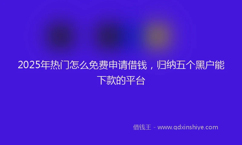 2025年热门怎么免费申请借钱，归纳五个黑户能下款的平台