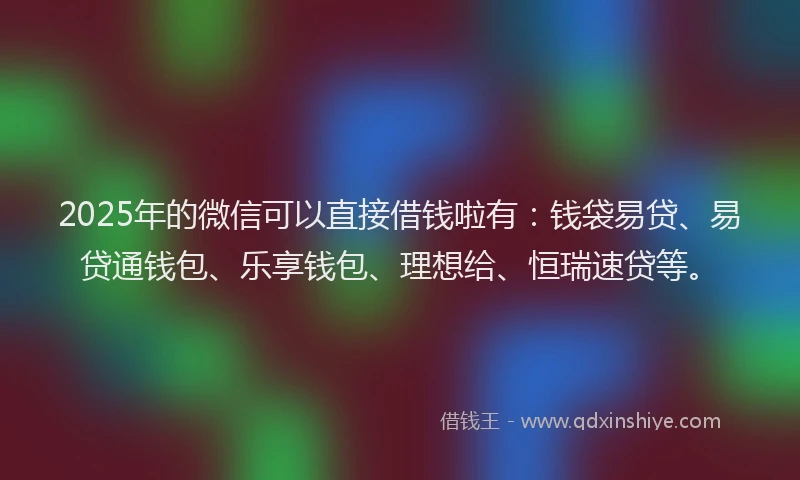 2025年的微信可以直接借钱啦有：钱袋易贷、易贷通钱包、乐享钱包、理想给、恒瑞速贷等。