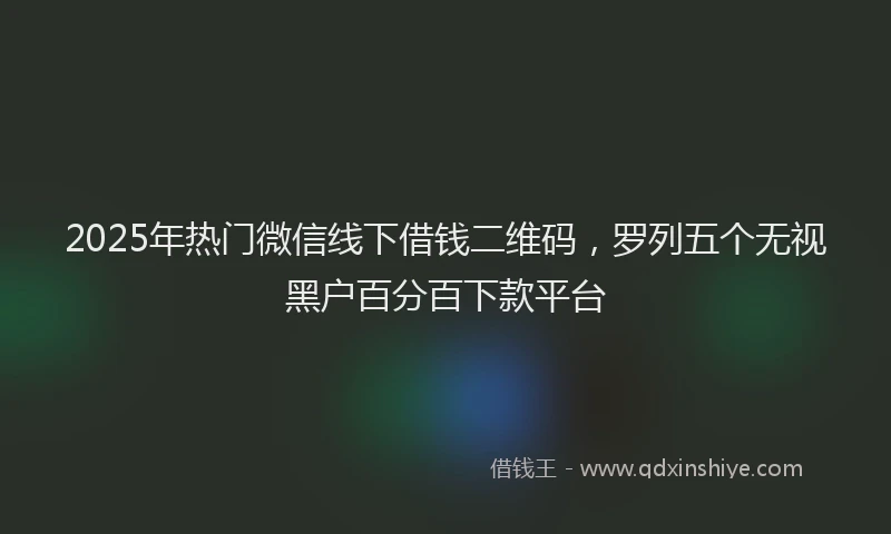 2025年热门微信线下借钱二维码,罗列五个无视黑户百分百下款平台