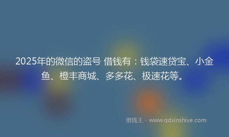2025年的微信的盗号 借钱有：钱袋速贷宝、小金鱼、橙丰商城、多多花、极速花等。