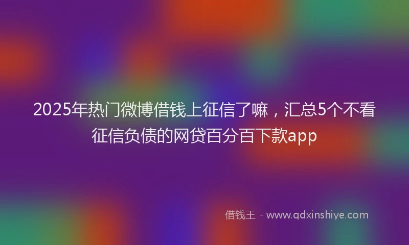 2025年热门微博借钱上征信了嘛,汇总5个不看征信负债的网贷百分百下款app