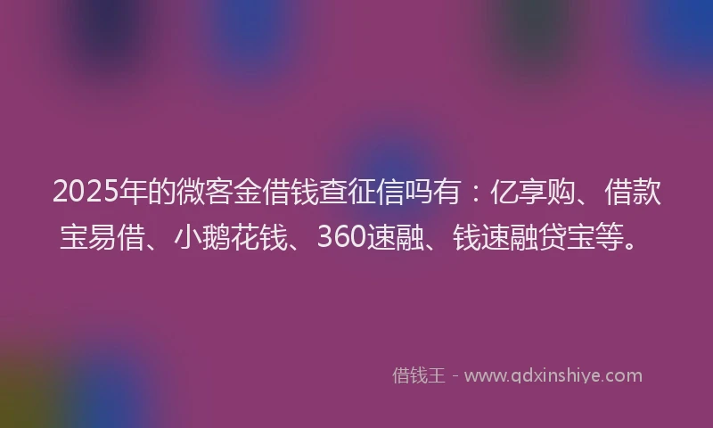 2025年的微客金借钱查征信吗有：亿享购、借款宝易借、小鹅花钱、360速融、钱速融贷宝等。