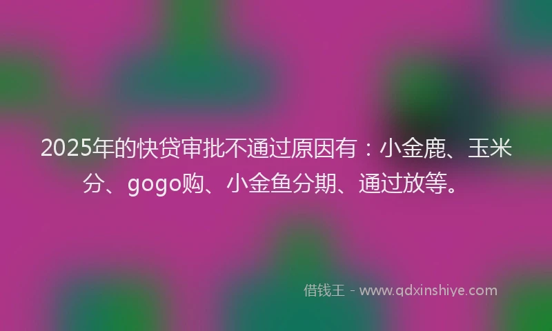 2025年的快贷审批不通过原因有：小金鹿、玉米分、gogo购、小金鱼分期、通过放等。