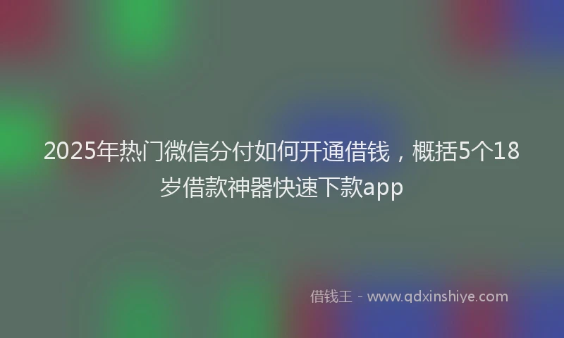 2025年热门微信分付如何开通借钱，概括5个18岁借款神器快速下款app