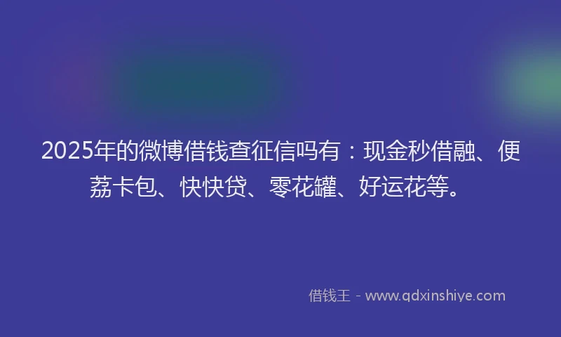 2025年的微博借钱查征信吗有：现金秒借融、便荔卡包、快快贷、零花罐、好运花等。