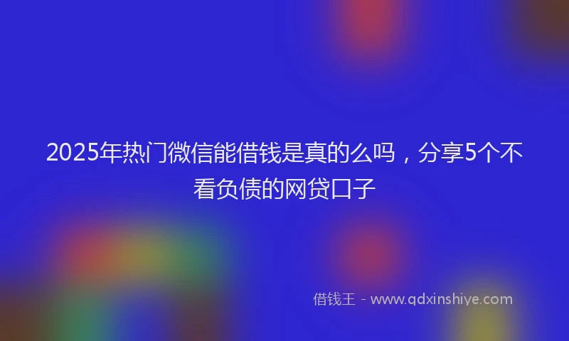 2025年热门微信能借钱是真的么吗，分享5个不看负债的网贷口子